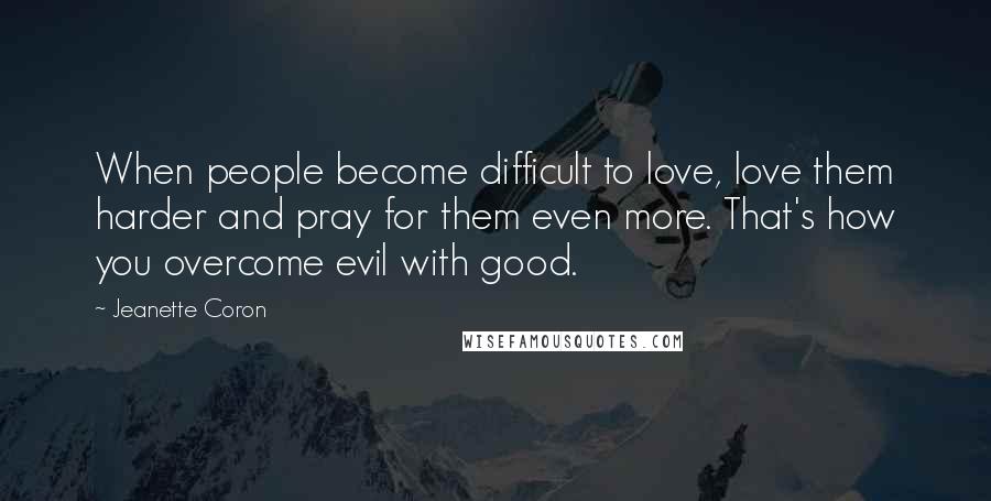 Jeanette Coron Quotes: When people become difficult to love, love them harder and pray for them even more. That's how you overcome evil with good.