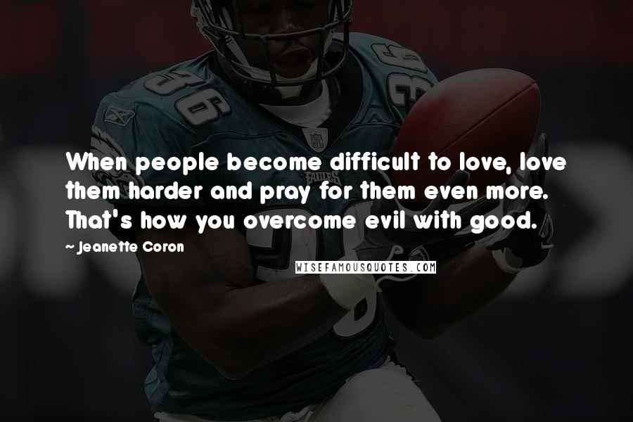 Jeanette Coron Quotes: When people become difficult to love, love them harder and pray for them even more. That's how you overcome evil with good.