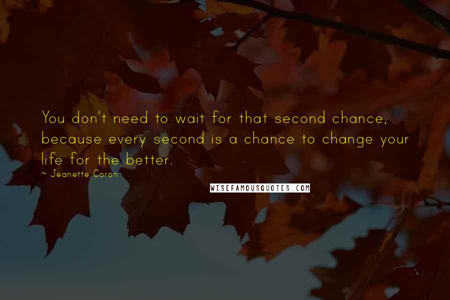 Jeanette Coron Quotes: You don't need to wait for that second chance, because every second is a chance to change your life for the better.