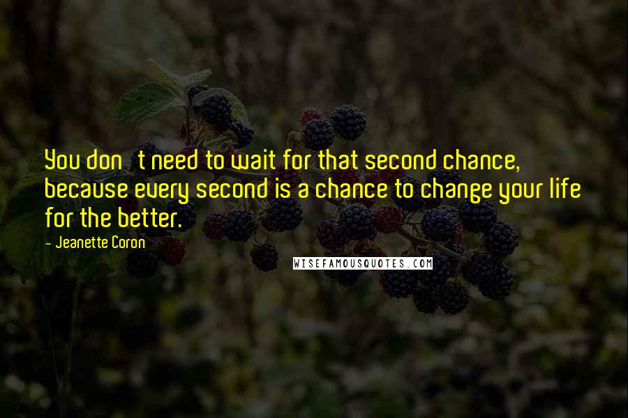 Jeanette Coron Quotes: You don't need to wait for that second chance, because every second is a chance to change your life for the better.