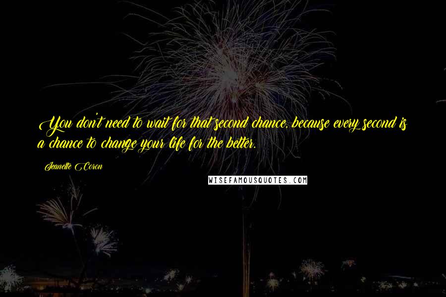 Jeanette Coron Quotes: You don't need to wait for that second chance, because every second is a chance to change your life for the better.