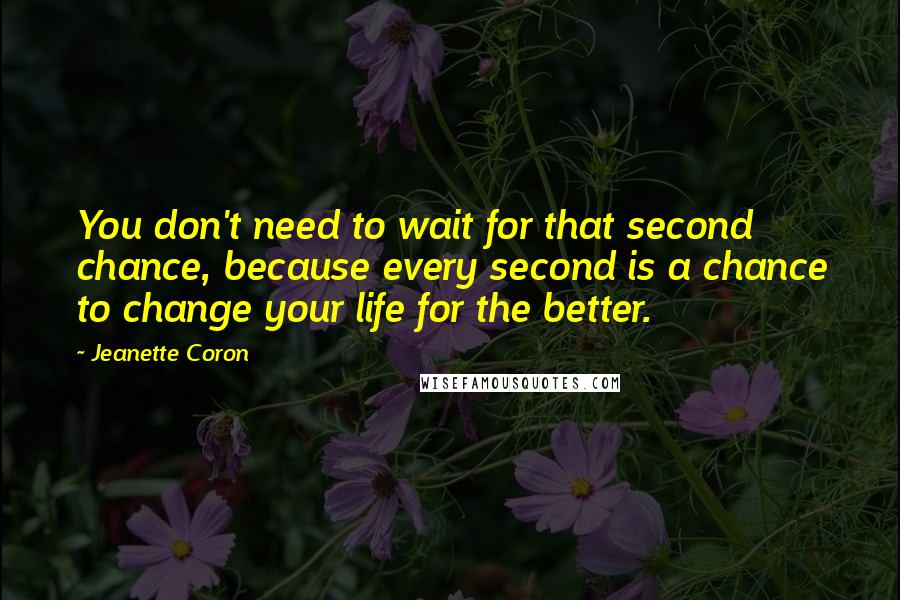 Jeanette Coron Quotes: You don't need to wait for that second chance, because every second is a chance to change your life for the better.