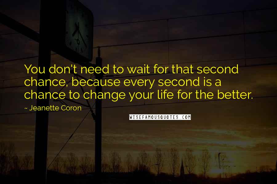 Jeanette Coron Quotes: You don't need to wait for that second chance, because every second is a chance to change your life for the better.