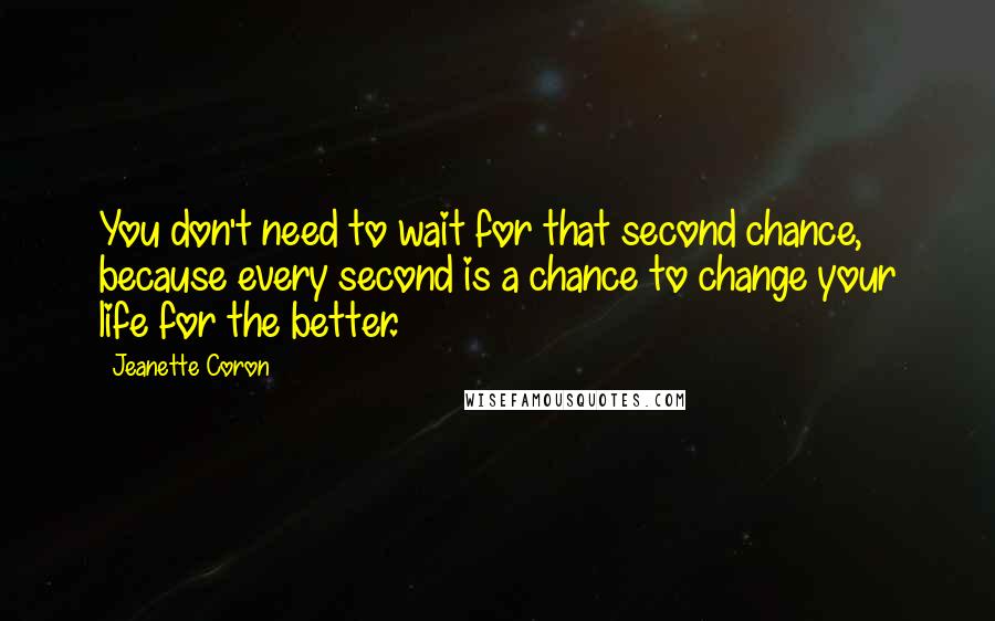 Jeanette Coron Quotes: You don't need to wait for that second chance, because every second is a chance to change your life for the better.