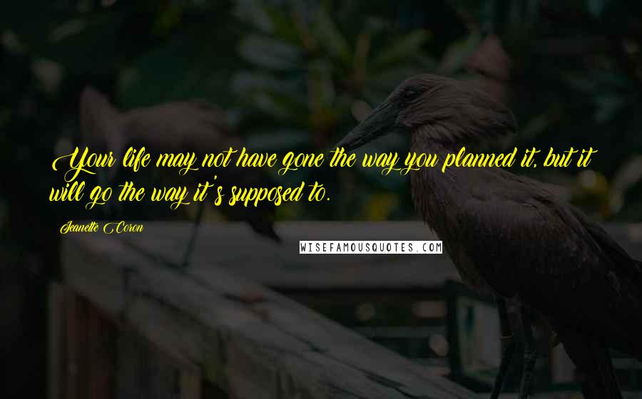 Jeanette Coron Quotes: Your life may not have gone the way you planned it, but it will go the way it's supposed to.