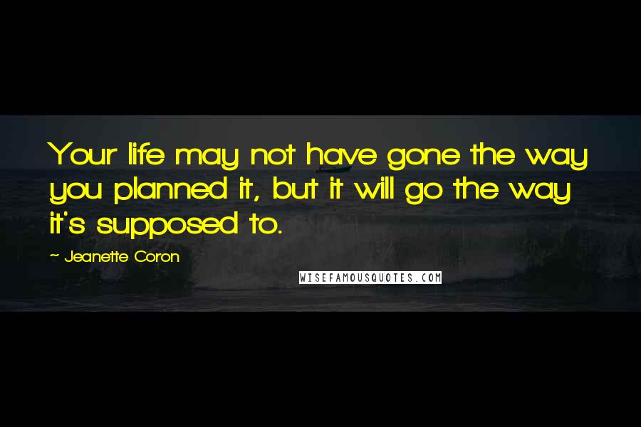 Jeanette Coron Quotes: Your life may not have gone the way you planned it, but it will go the way it's supposed to.