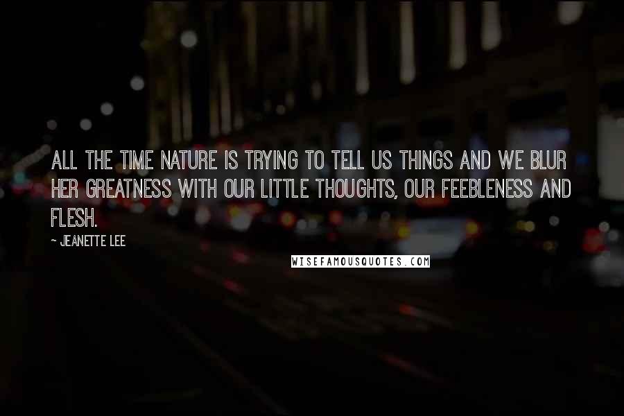 Jeanette Lee Quotes: All the time nature is trying to tell us things and we blur her greatness with our little thoughts, our feebleness and flesh.