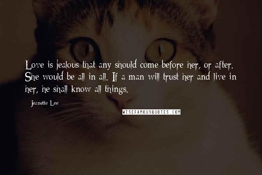 Jeanette Lee Quotes: Love is jealous that any should come before her, or after. She would be all in all. If a man will trust her and live in her, he shall know all things.