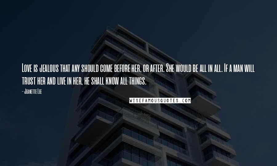 Jeanette Lee Quotes: Love is jealous that any should come before her, or after. She would be all in all. If a man will trust her and live in her, he shall know all things.