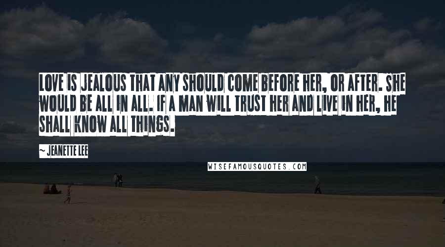 Jeanette Lee Quotes: Love is jealous that any should come before her, or after. She would be all in all. If a man will trust her and live in her, he shall know all things.