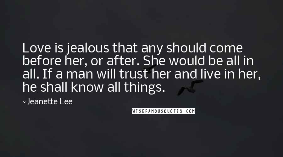 Jeanette Lee Quotes: Love is jealous that any should come before her, or after. She would be all in all. If a man will trust her and live in her, he shall know all things.