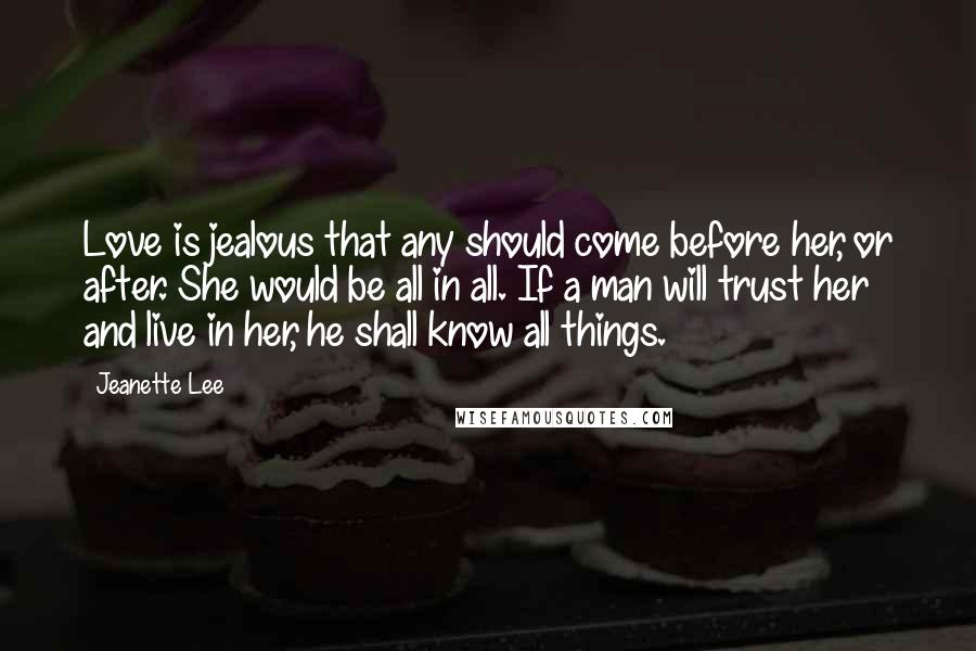 Jeanette Lee Quotes: Love is jealous that any should come before her, or after. She would be all in all. If a man will trust her and live in her, he shall know all things.