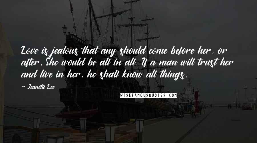 Jeanette Lee Quotes: Love is jealous that any should come before her, or after. She would be all in all. If a man will trust her and live in her, he shall know all things.