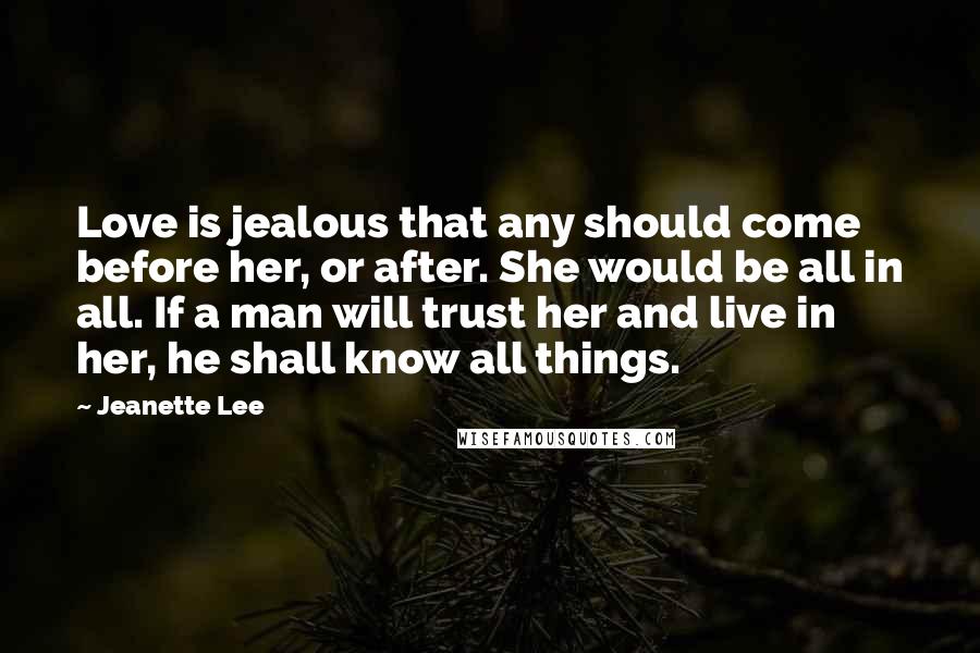 Jeanette Lee Quotes: Love is jealous that any should come before her, or after. She would be all in all. If a man will trust her and live in her, he shall know all things.