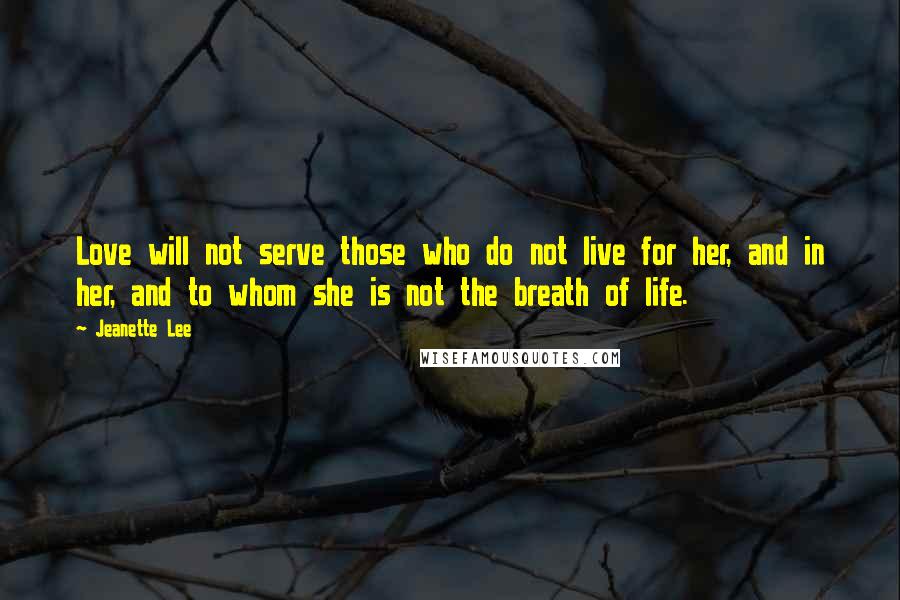 Jeanette Lee Quotes: Love will not serve those who do not live for her, and in her, and to whom she is not the breath of life.