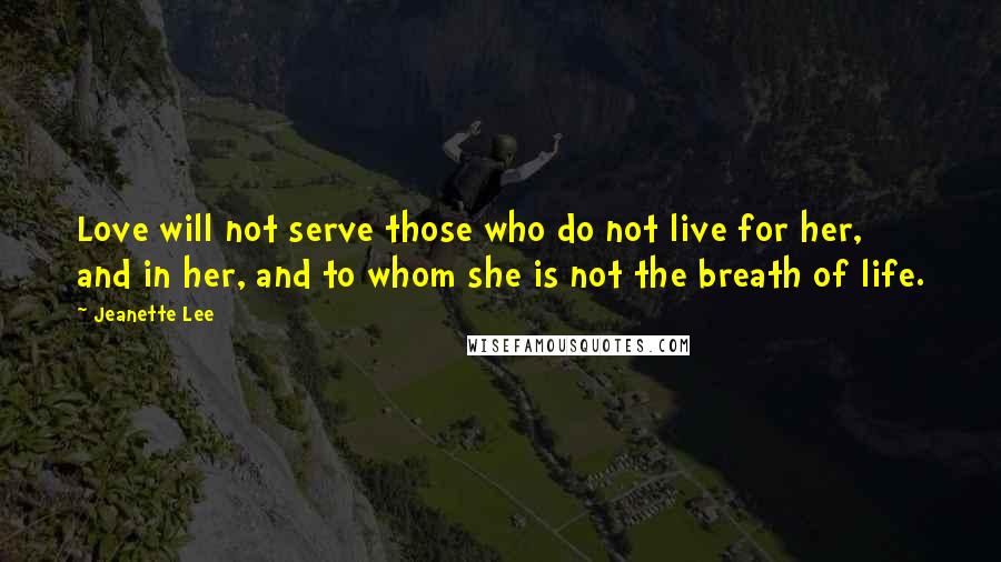 Jeanette Lee Quotes: Love will not serve those who do not live for her, and in her, and to whom she is not the breath of life.