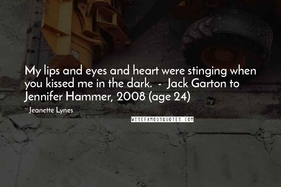 Jeanette Lynes Quotes: My lips and eyes and heart were stinging when you kissed me in the dark.  -  Jack Garton to Jennifer Hammer, 2008 (age 24)