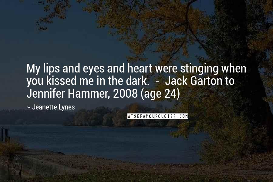 Jeanette Lynes Quotes: My lips and eyes and heart were stinging when you kissed me in the dark.  -  Jack Garton to Jennifer Hammer, 2008 (age 24)