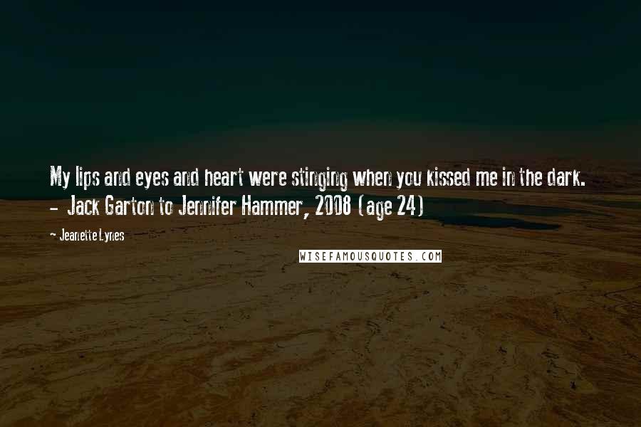 Jeanette Lynes Quotes: My lips and eyes and heart were stinging when you kissed me in the dark.  -  Jack Garton to Jennifer Hammer, 2008 (age 24)