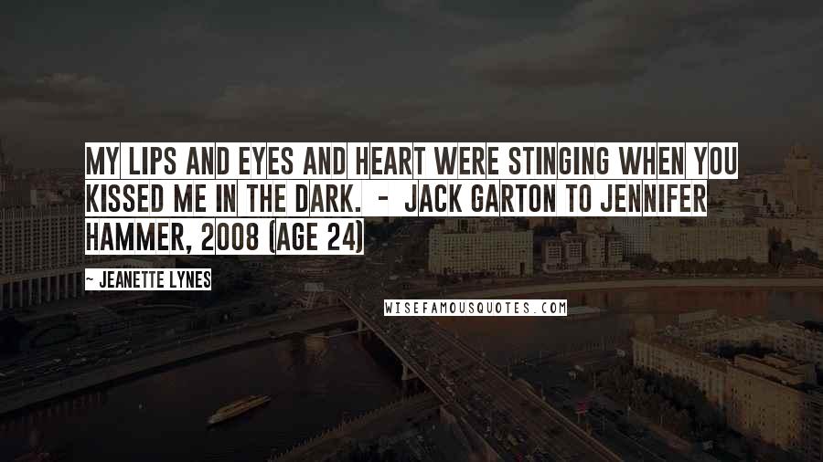 Jeanette Lynes Quotes: My lips and eyes and heart were stinging when you kissed me in the dark.  -  Jack Garton to Jennifer Hammer, 2008 (age 24)