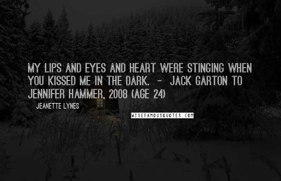 Jeanette Lynes Quotes: My lips and eyes and heart were stinging when you kissed me in the dark.  -  Jack Garton to Jennifer Hammer, 2008 (age 24)