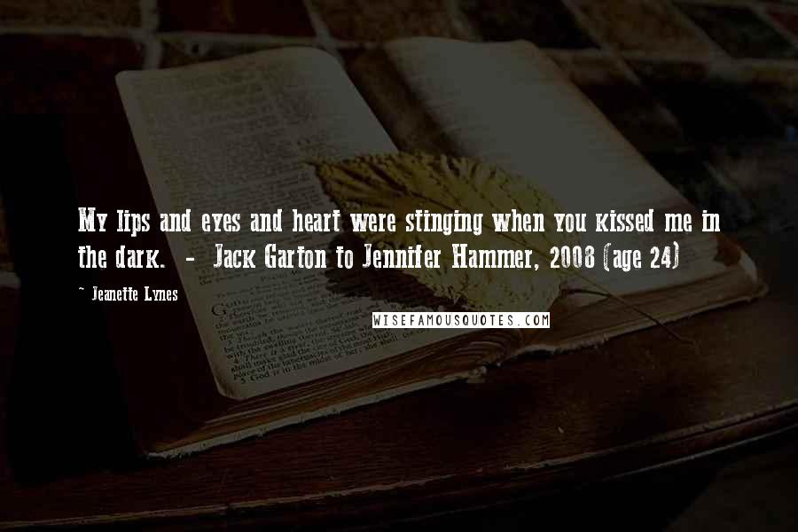 Jeanette Lynes Quotes: My lips and eyes and heart were stinging when you kissed me in the dark.  -  Jack Garton to Jennifer Hammer, 2008 (age 24)