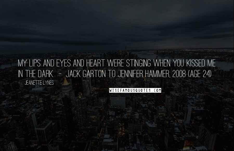 Jeanette Lynes Quotes: My lips and eyes and heart were stinging when you kissed me in the dark.  -  Jack Garton to Jennifer Hammer, 2008 (age 24)