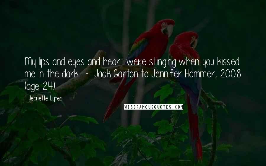 Jeanette Lynes Quotes: My lips and eyes and heart were stinging when you kissed me in the dark.  -  Jack Garton to Jennifer Hammer, 2008 (age 24)