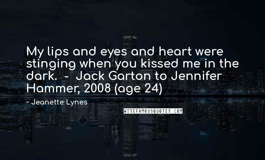 Jeanette Lynes Quotes: My lips and eyes and heart were stinging when you kissed me in the dark.  -  Jack Garton to Jennifer Hammer, 2008 (age 24)