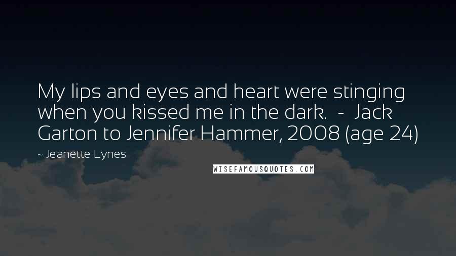 Jeanette Lynes Quotes: My lips and eyes and heart were stinging when you kissed me in the dark.  -  Jack Garton to Jennifer Hammer, 2008 (age 24)