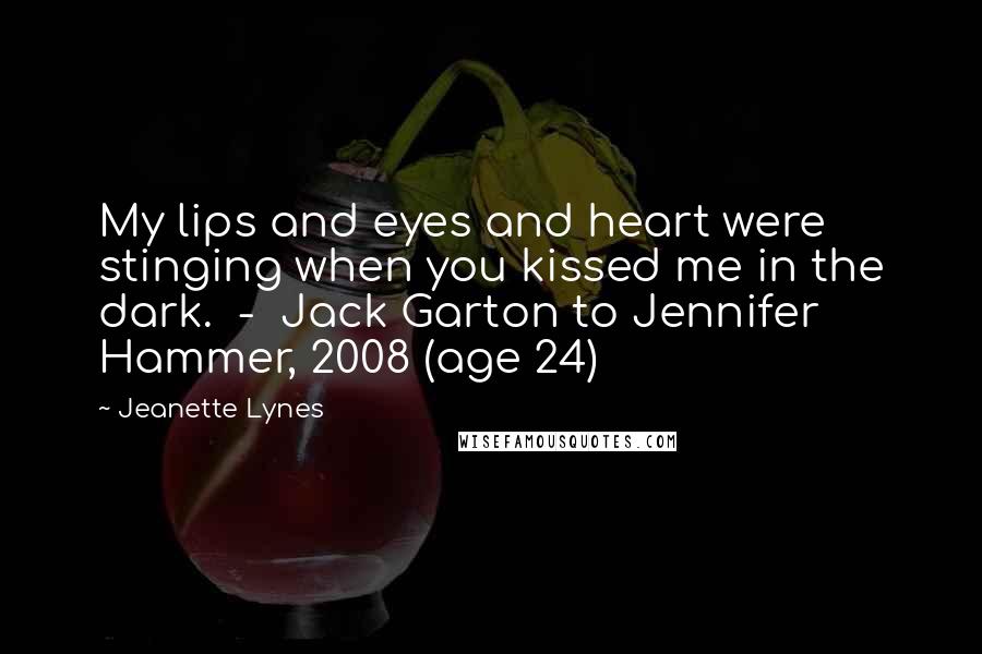 Jeanette Lynes Quotes: My lips and eyes and heart were stinging when you kissed me in the dark.  -  Jack Garton to Jennifer Hammer, 2008 (age 24)