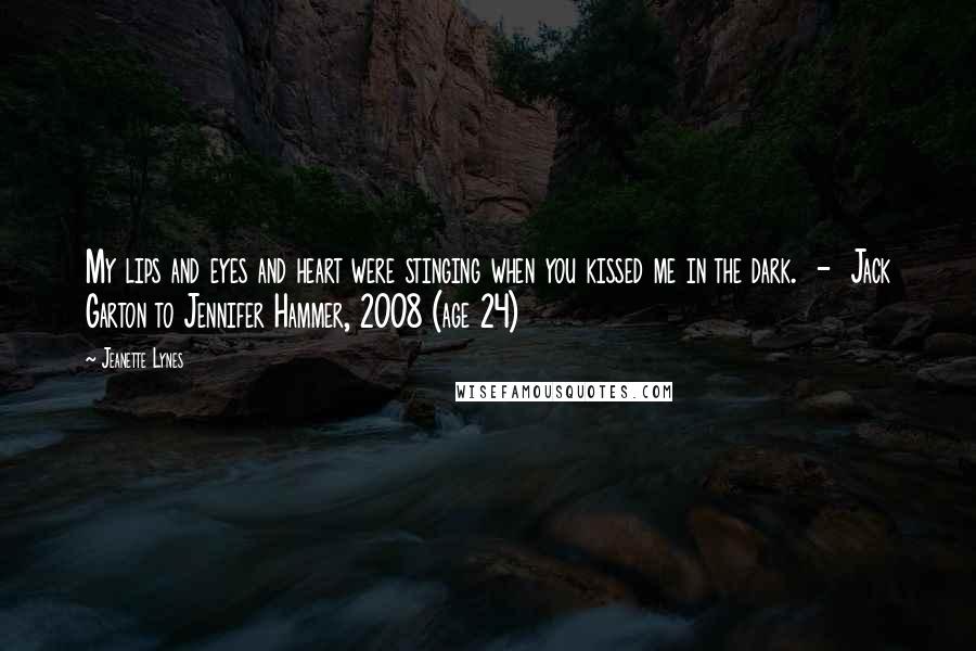 Jeanette Lynes Quotes: My lips and eyes and heart were stinging when you kissed me in the dark.  -  Jack Garton to Jennifer Hammer, 2008 (age 24)