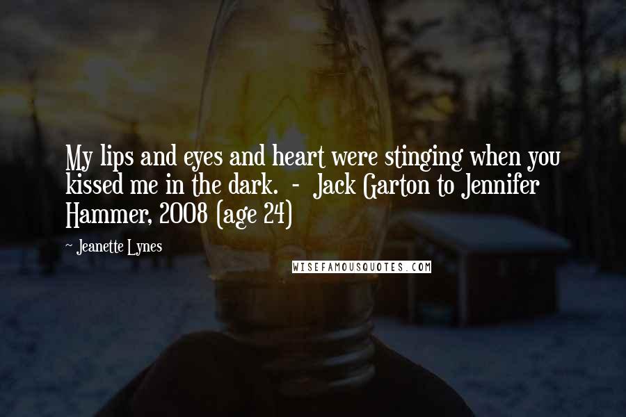 Jeanette Lynes Quotes: My lips and eyes and heart were stinging when you kissed me in the dark.  -  Jack Garton to Jennifer Hammer, 2008 (age 24)