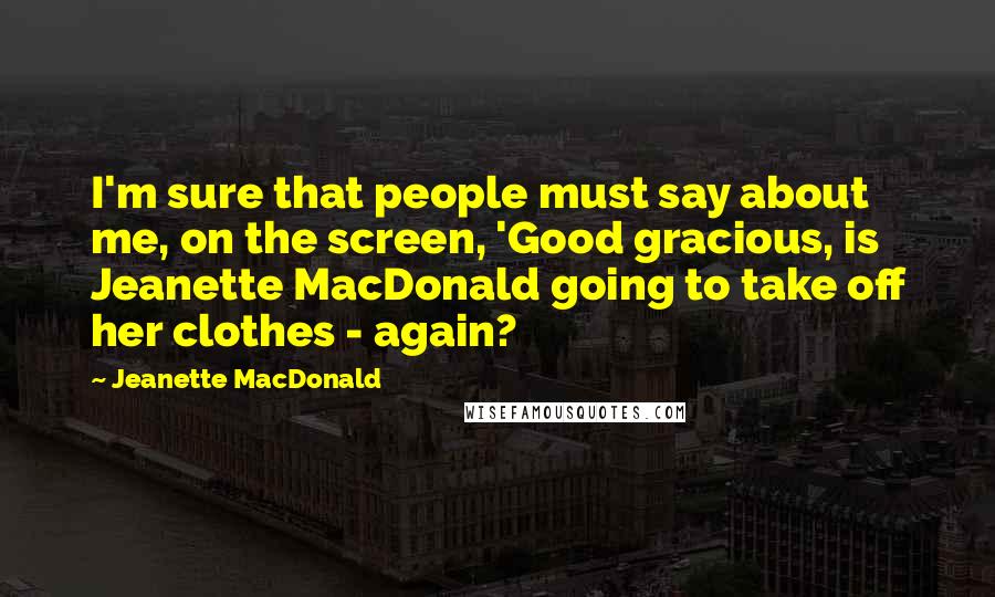 Jeanette MacDonald Quotes: I'm sure that people must say about me, on the screen, 'Good gracious, is Jeanette MacDonald going to take off her clothes - again?