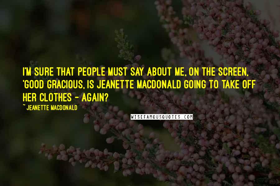 Jeanette MacDonald Quotes: I'm sure that people must say about me, on the screen, 'Good gracious, is Jeanette MacDonald going to take off her clothes - again?