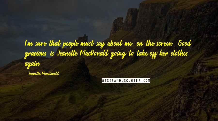 Jeanette MacDonald Quotes: I'm sure that people must say about me, on the screen, 'Good gracious, is Jeanette MacDonald going to take off her clothes - again?