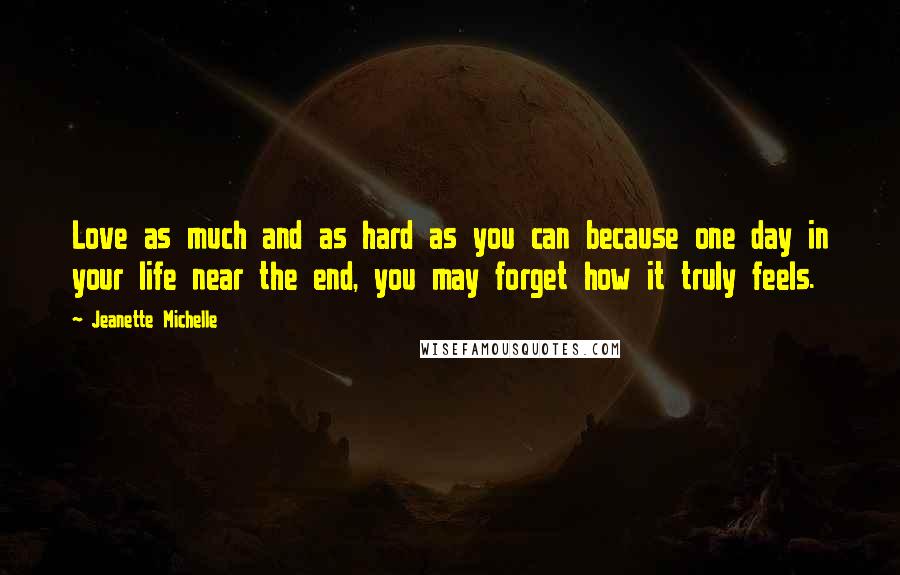 Jeanette Michelle Quotes: Love as much and as hard as you can because one day in your life near the end, you may forget how it truly feels.