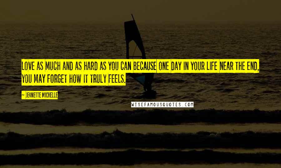 Jeanette Michelle Quotes: Love as much and as hard as you can because one day in your life near the end, you may forget how it truly feels.