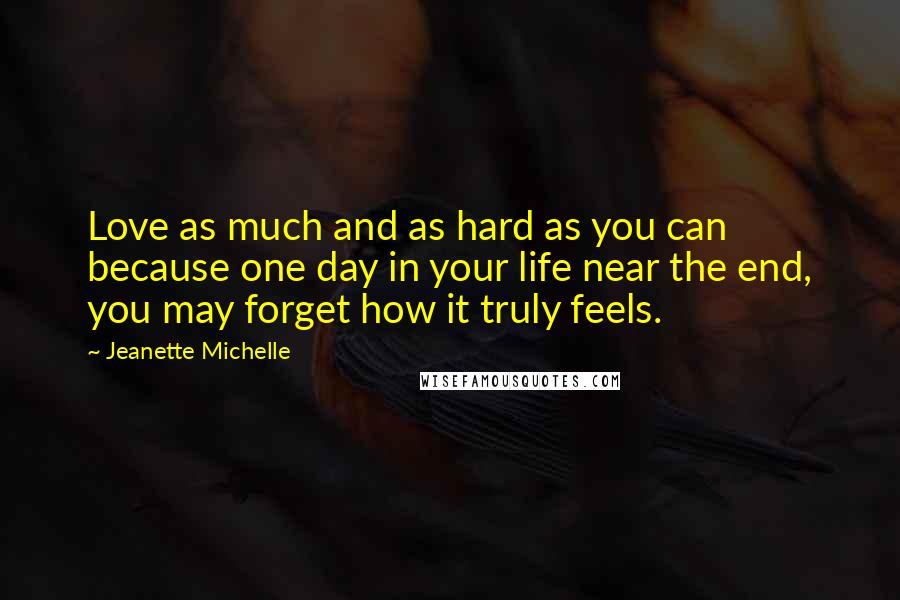 Jeanette Michelle Quotes: Love as much and as hard as you can because one day in your life near the end, you may forget how it truly feels.