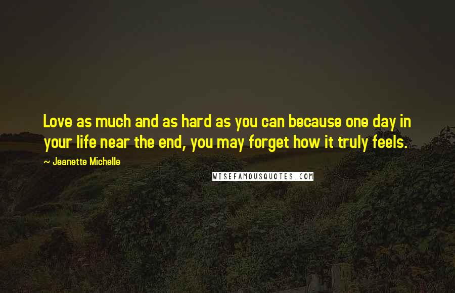 Jeanette Michelle Quotes: Love as much and as hard as you can because one day in your life near the end, you may forget how it truly feels.