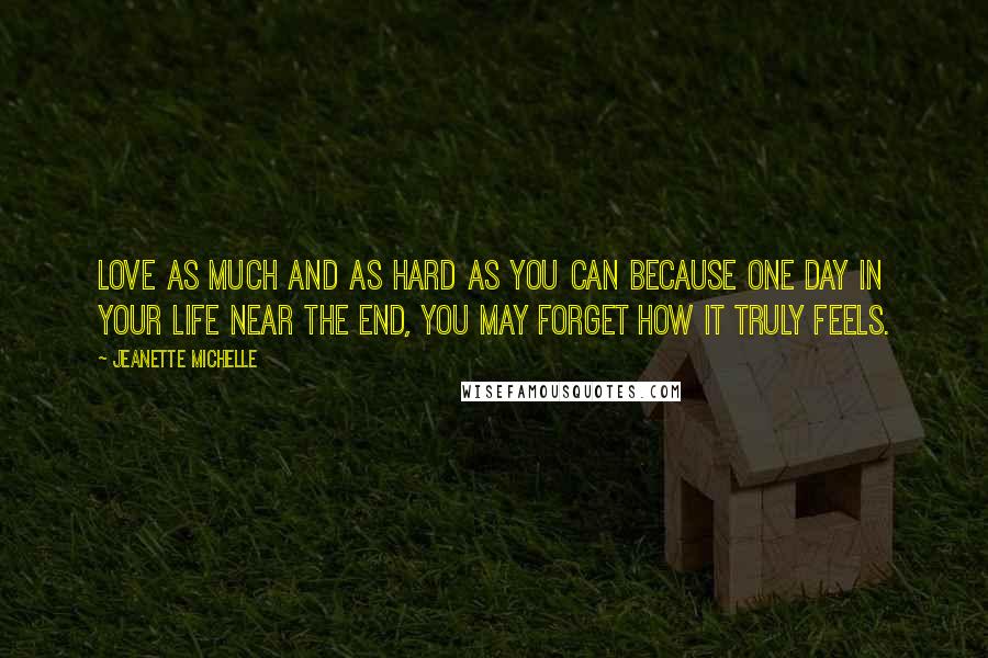 Jeanette Michelle Quotes: Love as much and as hard as you can because one day in your life near the end, you may forget how it truly feels.