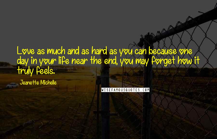 Jeanette Michelle Quotes: Love as much and as hard as you can because one day in your life near the end, you may forget how it truly feels.