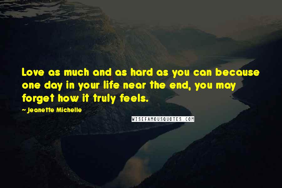 Jeanette Michelle Quotes: Love as much and as hard as you can because one day in your life near the end, you may forget how it truly feels.