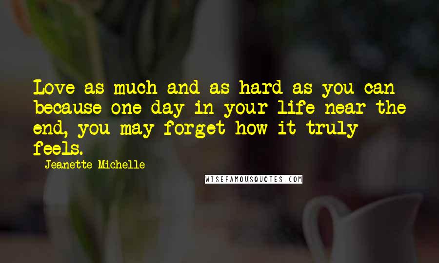 Jeanette Michelle Quotes: Love as much and as hard as you can because one day in your life near the end, you may forget how it truly feels.