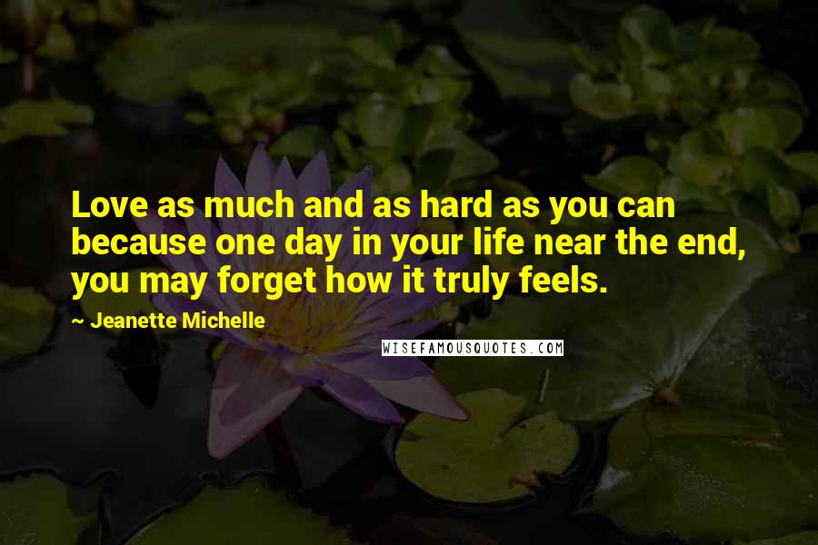 Jeanette Michelle Quotes: Love as much and as hard as you can because one day in your life near the end, you may forget how it truly feels.