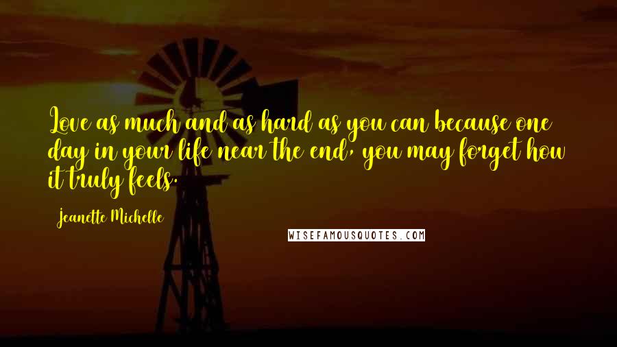 Jeanette Michelle Quotes: Love as much and as hard as you can because one day in your life near the end, you may forget how it truly feels.