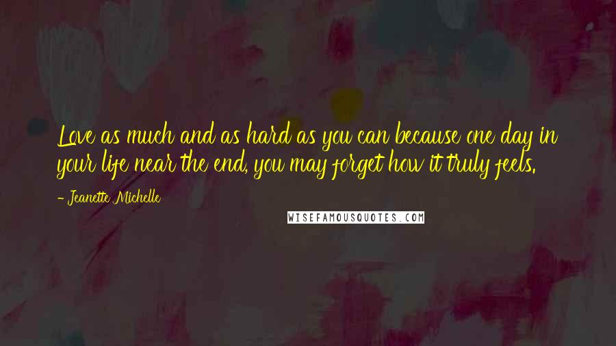 Jeanette Michelle Quotes: Love as much and as hard as you can because one day in your life near the end, you may forget how it truly feels.