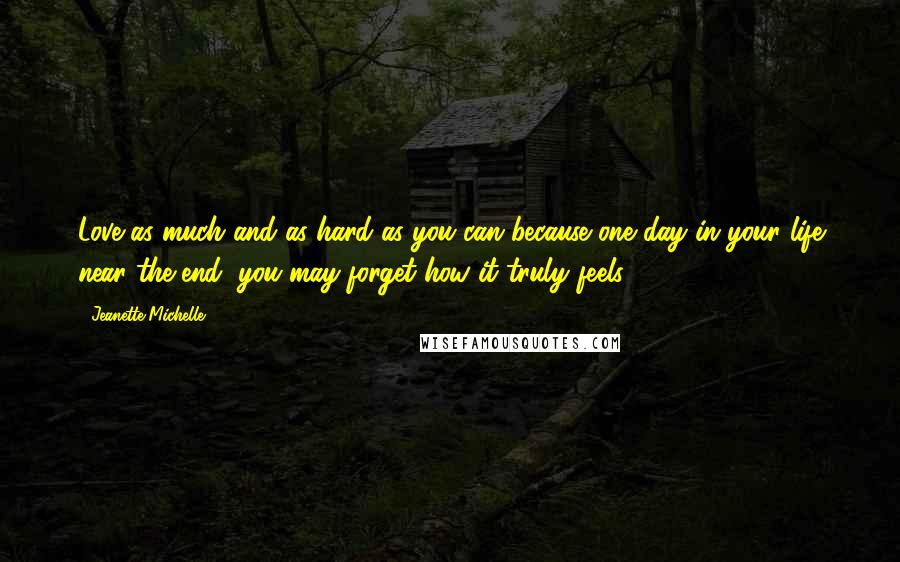 Jeanette Michelle Quotes: Love as much and as hard as you can because one day in your life near the end, you may forget how it truly feels.