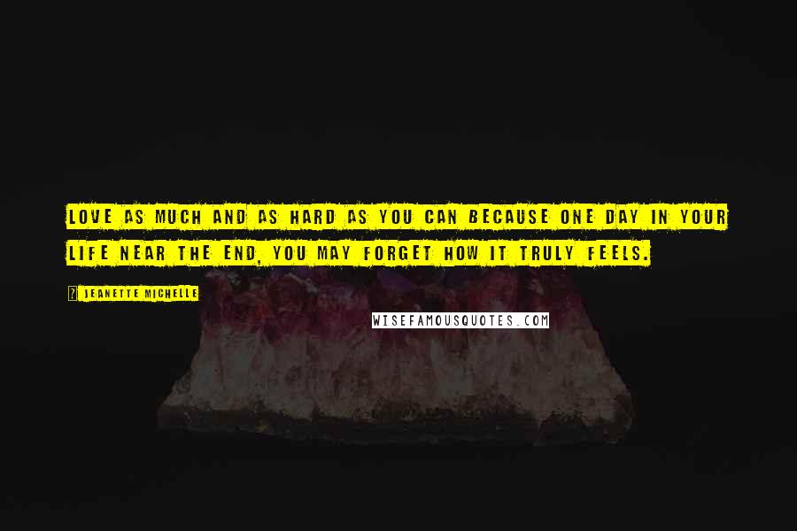 Jeanette Michelle Quotes: Love as much and as hard as you can because one day in your life near the end, you may forget how it truly feels.