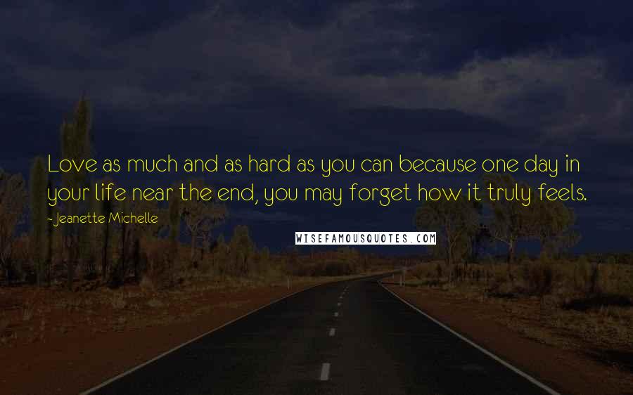 Jeanette Michelle Quotes: Love as much and as hard as you can because one day in your life near the end, you may forget how it truly feels.